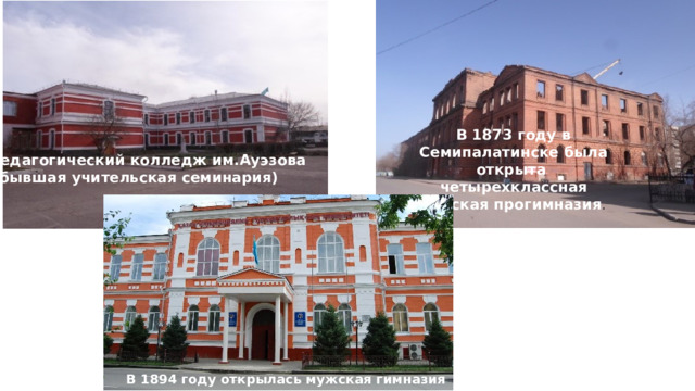 В 1873 году в Семипалатинске была открыта четырехклассная женская прогимназия .  Педагогический колледж им.Ауэзова  (бывшая учительская семинария) В 1894 году открылась мужская гимназия  