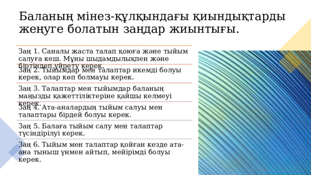 Баланың мінез-құлқындағы қиындықтарды жеңуге болатын заңдар жиынтығы. Заң 1. Саналы жаста талап қоюға және тыйым салуға кеш. Мұны шыдамдылықпен және біртіндеп үйрету керек. Заң 2. Тыйымдар мен талаптар икемді болуы керек, олар көп болмауы керек. Заң 3. Талаптар мен тыйымдар баланың маңызды қажеттіліктеріне қайшы келмеуі керек. Заң 4. Ата-аналардың тыйым салуы мен талаптары бірдей болуы керек. Заң 5. Балаға тыйым салу мен талаптар түсіндірілуі керек. Заң 6. Тыйым мен талаптар қойған кезде ата-ана тыныш үнмен айтып, мейірімді болуы керек. 