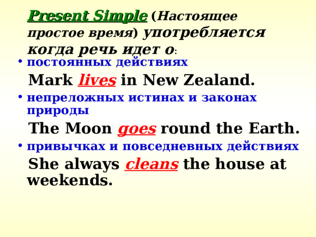 Present Simple  ( Настоящее простое время )  употребляется когда речь идет о : постоянных действиях  Mark lives in New Zealand. непреложных истинах и законах  природы  The Moon goes round the Earth. привычках и повседневных действиях  She always cleans the house at weekends. 