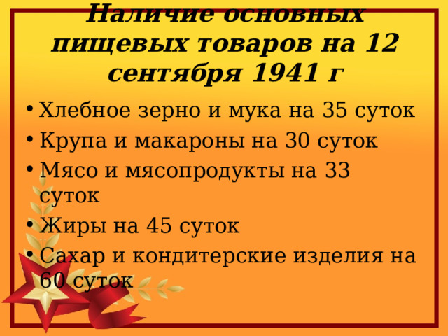 Наличие основных пищевых товаров на 12 сентября 1941 г Хлебное зерно и мука на 35 суток Крупа и макароны на 30 суток Мясо и мясопродукты на 33 суток Жиры на 45 суток Сахар и кондитерские изделия на 60 суток 