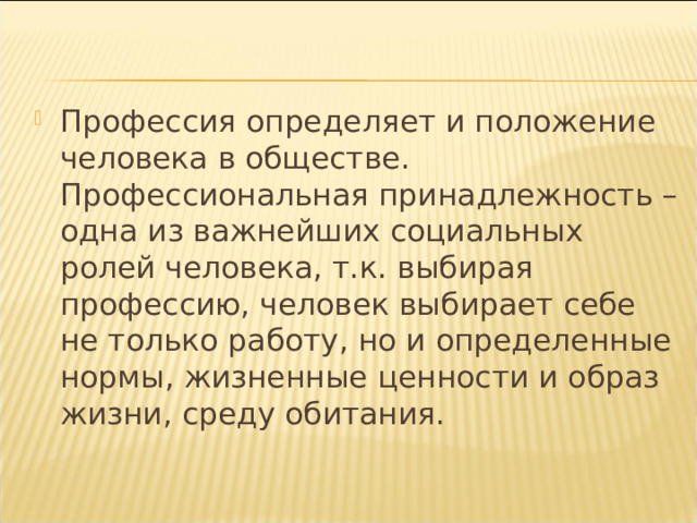 Профессия определяет и положение человека в обществе. Профессиональная принадлежность – одна из важнейших социальных ролей человека, т.к. выбирая профессию, человек выбирает себе не только работу, но и определенные нормы, жизненные ценности и образ жизни, среду обитания. 