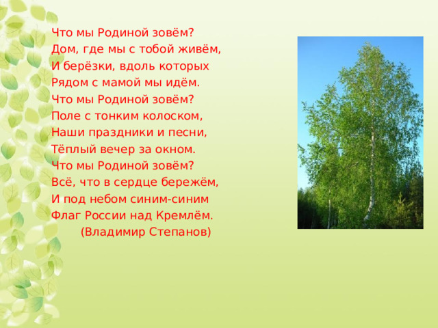 Что мы Родиной зовём? Дом, где мы с тобой живём, И берёзки, вдоль которых Рядом с мамой мы идём. Что мы Родиной зовём? Поле с тонким колоском, Наши праздники и песни, Тёплый вечер за окном. Что мы Родиной зовём? Всё, что в сердце бережём, И под небом синим-синим Флаг России над Кремлём.  (Владимир Степанов) 