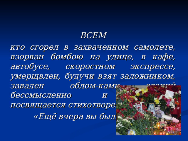 ВСЕМ кто сгорел в захваченном самолете, взорван бомбою на улице, в кафе, автобусе, скоростном экспрессе, умерщвлен, будучи взят заложником, завален облом-ками зданий бессмысленно и навсегда посвящается стихотворение  «Ещё вчера вы были живы» 