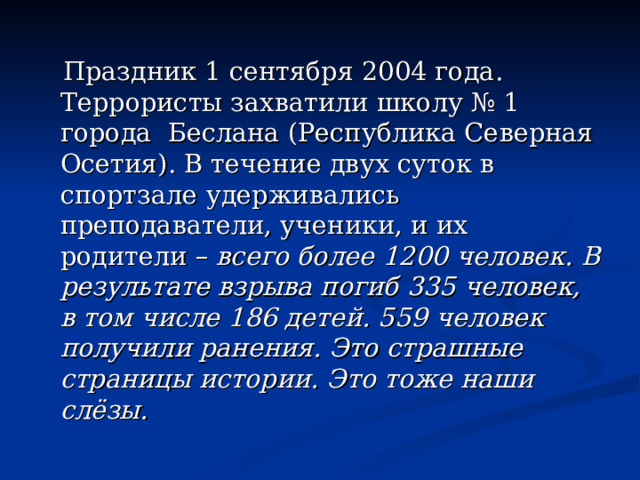  Праздник 1 сентября 2004 года. Террористы захватили школу № 1 города Беслана (Республика Северная Осетия). В течение двух суток в спортзале удерживались преподаватели, ученики, и их родители – всего более 1200 человек. В результате взрыва погиб 335 человек, в том числе 186 детей. 559 человек получили ранения. Это страшные страницы истории. Это тоже наши слёзы. 