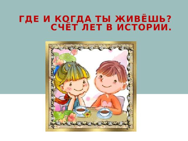 Где и когда ты живёшь? Счёт лет в истории. 