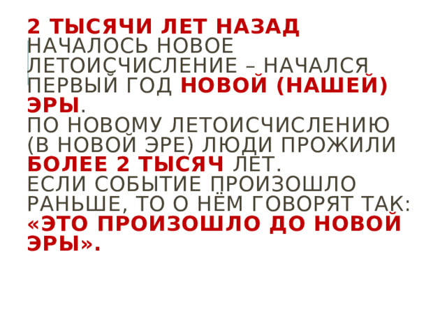 2 тысячи лет назад началось новое летоисчисление – начался первый год новой (нашей) эры .  По новому летоисчислению (в новой эре) люди прожили более 2 тысяч лет.  Если событие произошло раньше, то о нём говорят так: «Это произошло до новой эры». 