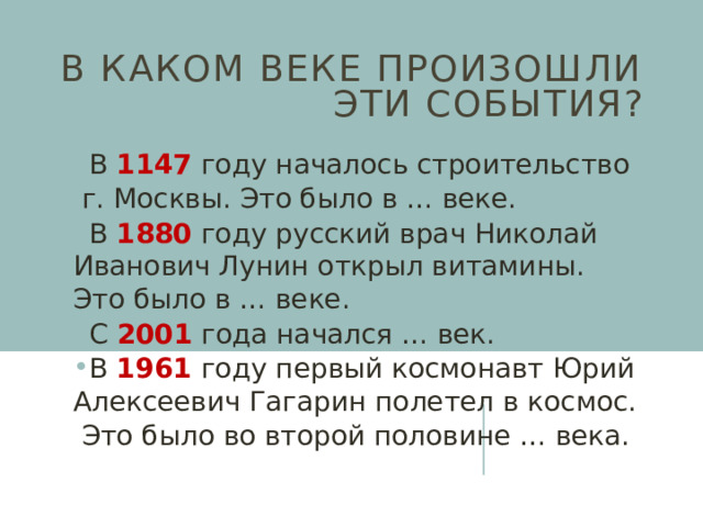 В каком веке произошли эти события? В 1147 году началось строительство  г. Москвы. Это было в … веке. В 1880 году русский врач Николай Иванович Лунин открыл витамины. Это было в … веке. С 2001 года начался … век. В 1961 году первый космонавт Юрий Алексеевич Гагарин полетел в космос.  Это было во второй половине … века. 