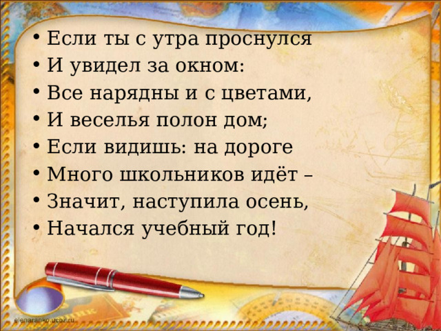 Если ты с утра проснулся И увидел за окном: Все нарядны и с цветами, И веселья полон дом; Если видишь: на дороге Много школьников идёт – Значит, наступила осень, Начался учебный год! 