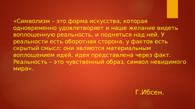 Г.Ибсен. «Символизм – это форма искусства, которая одновременно удовлетворяет и наше желание видеть воплощенную реальность, и подняться над ней. У реальности есть оборотная сторона, у фактов есть скрытый смысл: они являются материальным воплощением идей, идея представлена через факт. Реальность – это чувственный образ, символ невидимого мира».  