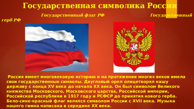 Государственная символика России    Государственный флаг РФ  Государственный герб РФ  Россия имеет многовековую историю и на протяжении многих веков имела свои государственные символы. Двуглавый орел олицетворял нашу державу с конца XV века до начала XX века. Он был символом Великого княжества Московского, Московского царства, Российской империи, Российской республики в 1917 году и РСФСР до принятия нового герба. Бело-сине-красный флаг являлся символом России с XVII века. Музыка нашего гимна написана в середине XX века. 