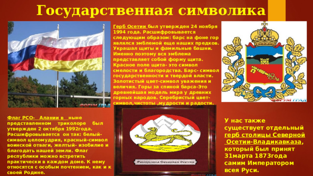  Государственная символика Алании Герб Осетии был утвержден 24 ноября 1994 года. Расшифровывается следующим образом: барс на фоне гор являлся эмблемой еще наших предков. Украшал щиты и фамильные башни. Именно поэтому вся эмблема представляет собой форму щита. Красное поле щита- это символ смелости и благородства. Барс- символ государственности и твердой власти. Золотистый цвет-символ уважения и величия. Горы за спиной барса-Это древнейшая модель мира у древних горных народов. Серебристый цвет-символ,чистоты ,мудрости и радости. Флаг РСО- Алании в ныне представленном триколоре был утвержден 2 октября 1992года. Расшифровывается он так: белый- символ целомудрия, красный-символ воинской отваги, желтый- изобилие и благодать нашей земли. Флаг республики можно встретить практически в каждом доме. К нему относятся с особым почтением, как и к своей Родине. У нас также существует отдельный герб столицы Северной Осетии-Владикавказа , который был принят 31марта 1873года самим Императором всея Руси.  