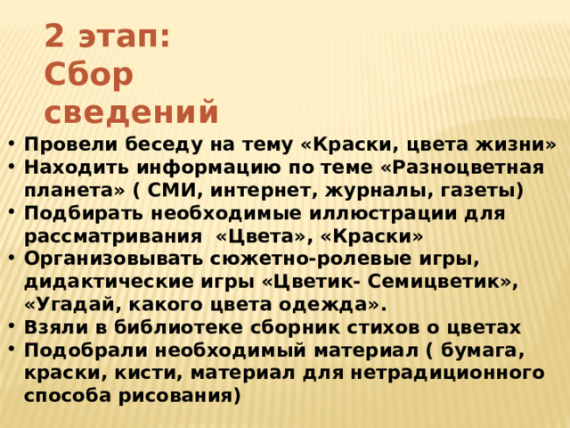 2 этап: Сбор сведений  Провели беседу на тему «Краски, цвета жизни» Находить информацию по теме «Разноцветная планета» ( СМИ, интернет, журналы, газеты) Подбирать необходимые иллюстрации для рассматривания «Цвета», «Краски» Организовывать сюжетно-ролевые игры, дидактические игры «Цветик- Семицветик», «Угадай, какого цвета одежда». Взяли в библиотеке сборник стихов о цветах Подобрали необходимый материал ( бумага, краски, кисти, материал для нетрадиционного способа рисования) 