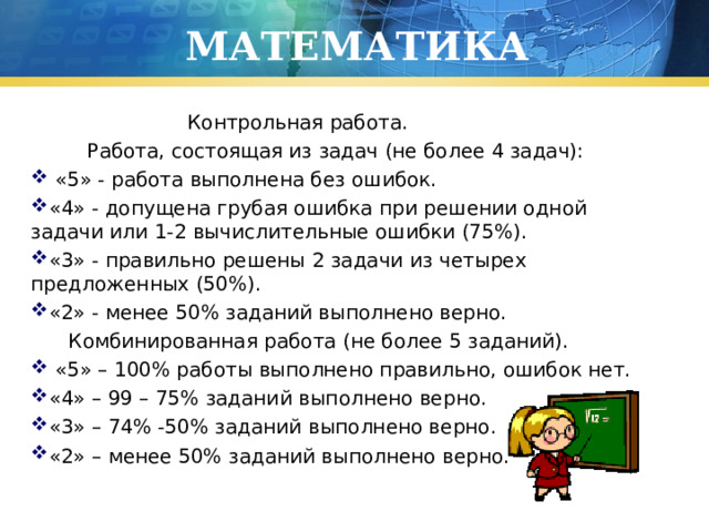 МАТЕМАТИКА  Контрольная работа.  Работа, состоящая из задач (не более 4 задач):  «5» - работа выполнена без ошибок. «4» - допущена грубая ошибка при решении одной задачи или 1-2 вычислительные ошибки (75%). «3» - правильно решены 2 задачи из четырех предложенных (50%). «2» - менее 50% заданий выполнено верно.   Комбинированная работа (не более 5 заданий).  «5» – 100% работы выполнено правильно, ошибок нет. «4» – 99 – 75% заданий выполнено верно. «3» – 74% -50% заданий выполнено верно. «2» – менее 50% заданий выполнено верно. 