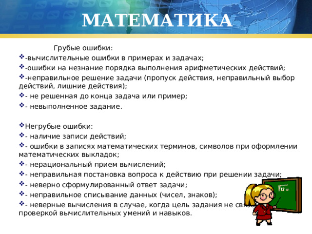 МАТЕМАТИКА  Грубые ошибки: -вычислительные ошибки в примерах и задачах; -ошибки на незнание порядка выполнения арифметических действий; -неправильное решение задачи (пропуск действия, неправильный выбор действий, лишние действия); - не решенная до конца задача или пример; - невыполненное задание.   Негрубые ошибки: - наличие записи действий; - ошибки в записях математических терминов, символов при оформлении математических выкладок; - нерациональный прием вычислений; - неправильная постановка вопроса к действию при решении задачи; - неверно сформулированный ответ задачи; - неправильное списывание данных (чисел, знаков); - неверные вычисления в случае, когда цель задания не связана с проверкой вычислительных умений и навыков. 