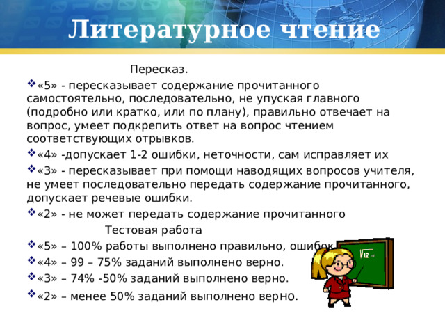 Литературное чтение  Пересказ. «5» - пересказывает содержание прочитанного самостоятельно, последовательно, не упуская главного (подробно или кратко, или по плану), правильно отвечает на вопрос, умеет подкрепить ответ на вопрос чтением соответствующих отрывков. «4» -допускает 1-2 ошибки, неточности, сам исправляет их «3» - пересказывает при помощи наводящих вопросов учителя, не умеет последовательно передать содержание прочитанного, допускает речевые ошибки. «2» - не может передать содержание прочитанного   Тестовая работа «5» – 100% работы выполнено правильно, ошибок нет. «4» – 99 – 75% заданий выполнено верно. «3» – 74% -50% заданий выполнено верно. «2» – менее 50% заданий выполнено вер но. 