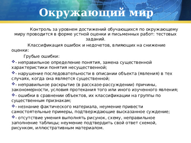 Окружающий мир  Контроль за уровнем достижений обучающихся по окружающему миру проводится в форме устной оценки и письменных работ: тестовых заданий.  Классификация ошибок и недочетов, влияющих на снижение оценки:  Грубые ошибки: - неправильное определение понятия, замена существенной характеристики понятия несущественной; - нарушение последовательности в описании объекта (явления) в тех случаях, когда она является существенной; - неправильное раскрытие (в рассказе-рассуждении) причины, закономерности, условия протекания того или иного изученного явления; - ошибки в сравнении объектов, их классификации на группы по существенным признакам; - незнание фактического материала, неумение привести самостоятельные примеры, подтверждающие высказанное суждение; - отсутствие умения выполнять рисунок, схему, неправильное заполнение таблицы; неумение подтвердить свой ответ схемой, рисунком, иллюстративным материалом. 