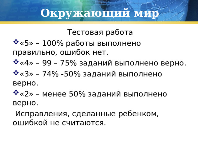 Окружающий мир  Тестовая работа «5» – 100% работы выполнено правильно, ошибок нет. «4» – 99 – 75% заданий выполнено верно. «3» – 74% -50% заданий выполнено верно. «2» – менее 50% заданий выполнено верно.  Исправления, сделанные ребенком, ошибкой не считаются. 