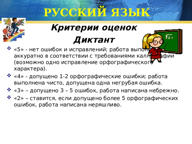 РУССКИЙ ЯЗЫК Критерии оценок Диктант «5» - нет ошибок и исправлений; работа выполнена аккуратно в соответствии с требованиями каллиграфии (возможно одно исправление орфографического характера). «4» - допущено 1-2 орфографические ошибки; работа выполнена чисто, допущена одна негрубая ошибка. «3» – допущено 3 – 5 ошибок, работа написана небрежно. «2» – ставится, если допущено более 5 орфографических ошибок, работа написана неряшливо. 