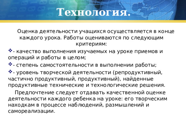 Технология.  Оценка деятельности учащихся осуществляется в конце каждого урока. Работы оцениваются по следующим критериям: - качество выполнения изучаемых на уроке приемов и операций и работы в целом; - степень самостоятельности в выполнении работы; - уровень творческой деятельности (репродуктивный, частично продуктивный, продуктивный), найденные продуктивные технические и технологические решения.  Предпочтение следует отдавать качественной оценке деятельности каждого ребенка на уроке: его творческим находкам в процессе наблюдений, размышлений и самореализации.   