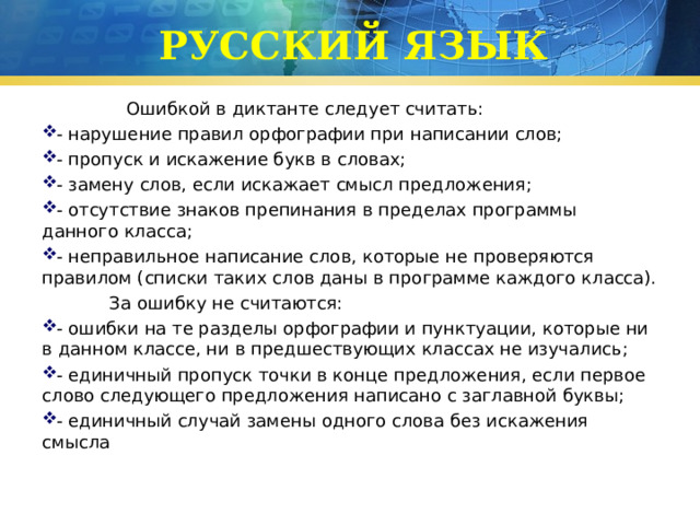 РУССКИЙ ЯЗЫК  Ошибкой в диктанте следует считать: - нарушение правил орфографии при написании слов; - пропуск и искажение букв в словах; - замену слов, если искажает смысл предложения; - отсутствие знаков препинания в пределах программы данного класса; - неправильное написание слов, которые не проверяются правилом (списки таких слов даны в программе каждого класса).  За ошибку не считаются: - ошибки на те разделы орфографии и пунктуации, которые ни в данном классе, ни в предшествующих классах не изучались; - единичный пропуск точки в конце предложения, если первое слово следующего предложения написано с заглавной буквы; - единичный случай замены одного слова без искажения смысла 