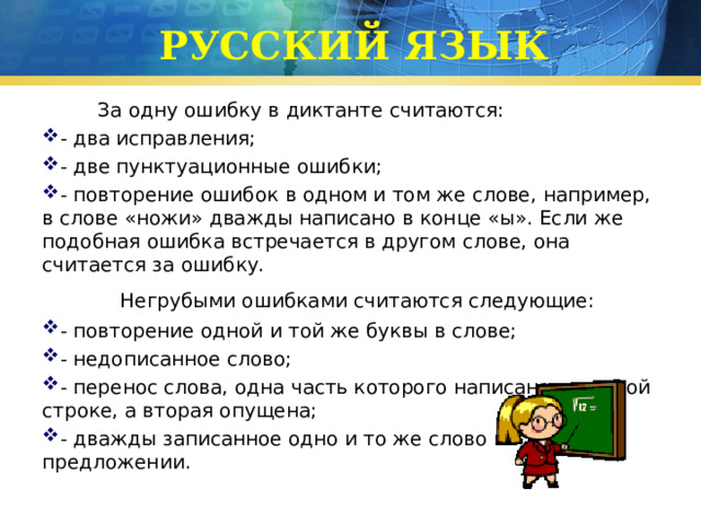 РУССКИЙ ЯЗЫК  За одну ошибку в диктанте считаются: - два исправления; - две пунктуационные ошибки; - повторение ошибок в одном и том же слове, например, в слове «ножи» дважды написано в конце «ы». Если же подобная ошибка встречается в другом слове, она считается за ошибку.  Негрубыми ошибками считаются следующие: - повторение одной и той же буквы в слове; - недописанное слово; - перенос слова, одна часть которого написана на одной строке, а вторая опущена; - дважды записанное одно и то же слово в предложении. 