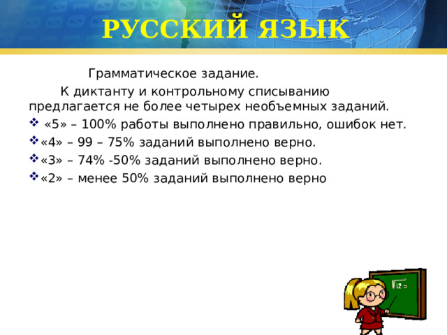 РУССКИЙ ЯЗЫК  Грамматическое задание.  К диктанту и контрольному списыванию предлагается не более четырех необъемных заданий.  «5» – 100% работы выполнено правильно, ошибок нет. «4» – 99 – 75% заданий выполнено верно. «3» – 74% -50% заданий выполнено верно. «2» – менее 50% заданий выполнено верно 