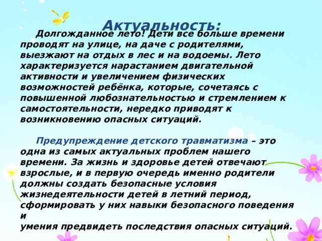 Актуальность:  Долгожданное лето! Дети все больше времени проводят на улице, на даче с родителями, выезжают на отдых в лес и на водоемы. Лето характеризуется нарастанием двигательной активности и увеличением физических возможностей ребёнка, которые, сочетаясь с повышенной любознательностью и стремлением к самостоятельности, нередко приводят к возникновению опасных ситуаций.   Предупреждение детского травматизма – это одна из самых актуальных проблем нашего времени. За жизнь и здоровье детей отвечают взрослые, и в первую очередь именно родители должны создать безопасные условия жизнедеятельности детей в летний период, сформировать у них навыки безопасного поведения и умения предвидеть последствия опасных ситуаций. 
