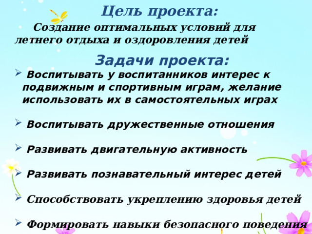 Цель проекта:  Создание оптимальных условий для летнего отдыха и оздоровления детей Задачи проекта:  Воспитывать у воспитанников интерес к подвижным и спортивным играм, желание использовать их в самостоятельных играх   Воспитывать дружественные отношения   Развивать двигательную активность   Развивать познавательный интерес детей    Способствовать укреплению здоровья детей   Формировать навыки безопасного поведения 