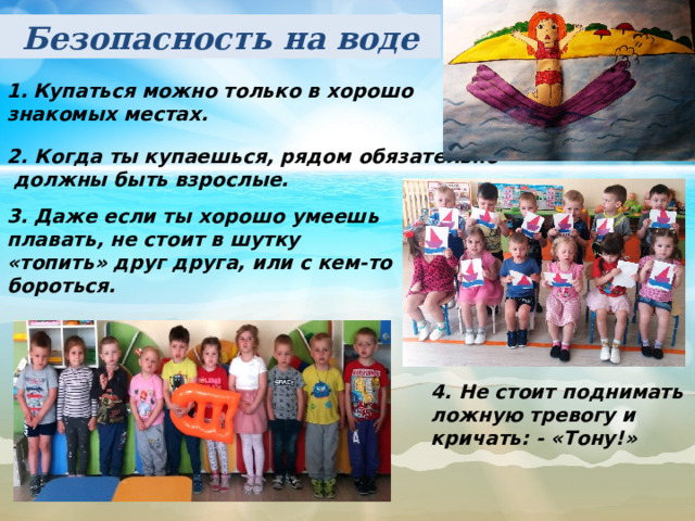 Безопасность на воде Купаться можно только в хорошо знакомых местах. 2. Когда ты купаешься, рядом обязательно  должны быть взрослые. 3. Даже если ты хорошо умеешь плавать, не стоит в шутку «топить» друг друга, или с кем-то бороться. 4. Не стоит поднимать ложную тревогу и кричать: - «Тону!» 