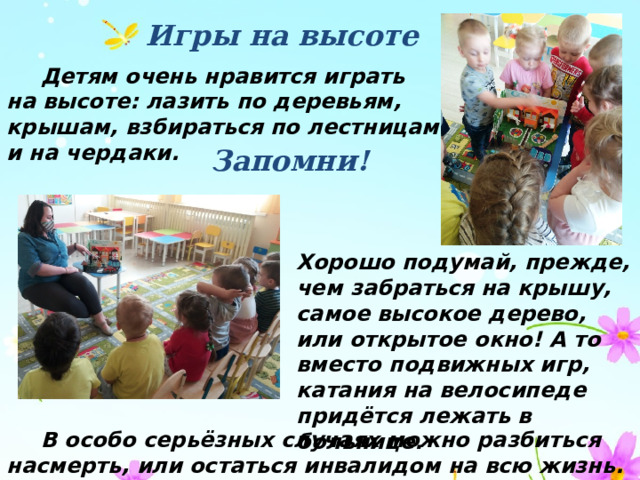 Игры на высоте  Детям очень нравится играть на высоте: лазить по деревьям, крышам, взбираться по лестницам и на чердаки. Запомни! Хорошо подумай, прежде, чем забраться на крышу, самое высокое дерево, или открытое окно! А то вместо подвижных игр, катания на велосипеде придётся лежать в больнице.  В особо серьёзных случаях можно разбиться насмерть, или остаться инвалидом на всю жизнь. 