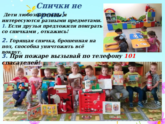 Спички не тронь!  Дети любознательны и интересуются разными предметами. 1.  Если друзья предложили поиграть со спичками , откажись! 2.  Горящая спичка, брошенная на пол, способна уничтожить всё вокруг. 3.  При пожаре вызывай по телефону 101 спасателей! 