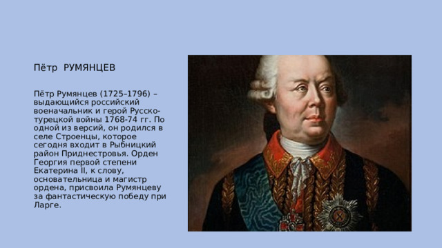 Пётр РУМЯНЦЕВ Пётр Румянцев (1725–1796) – выдающийся российский военачальник и герой Русско-турецкой войны 1768-74 гг. По одной из версий, он родился в селе Строенцы, которое сегодня входит в Рыбницкий район Приднестровья. Орден Георгия первой степени Екатерина II, к слову, основательница и магистр ордена, присвоила Румянцеву за фантастическую победу при Ларге. 