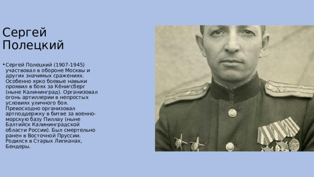  Сергей Полецкий Сергей Полецкий (1907-1945) участвовал в обороне Москвы и других значимых сражениях. Особенно ярко боевые навыки проявил в боях за Кёнигсберг (ныне Калининград). Организовал огонь артиллерии в непростых условиях уличного боя. Превосходно организовал артподдержку в битве за военно-морскую базу Пиллау (ныне Балтийск Калининградской области России). Был смертельно ранен в Восточной Пруссии. Родился в Старых Липканах, Бендеры. 