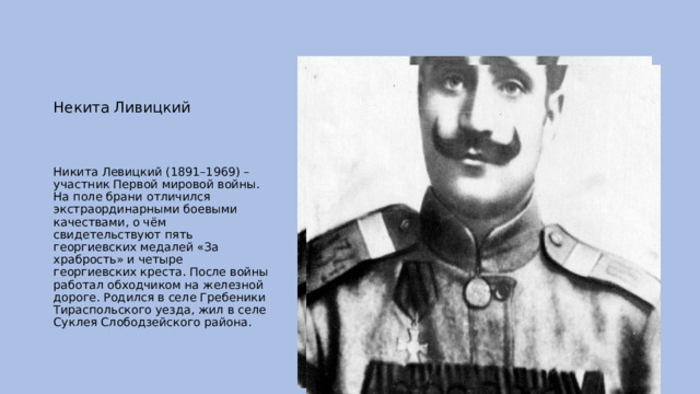 Некита Ливицкий Никита Левицкий (1891–1969) – участник Первой мировой войны. На поле брани отличился экстраординарными боевыми качествами, о чём свидетельствуют пять георгиевских медалей «За храбрость» и четыре георгиевских креста. После войны работал обходчиком на железной дороге. Родился в селе Гребеники Тираспольского уезда, жил в селе Суклея Слободзейского района. 