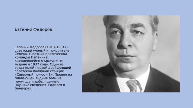 Евгений Фёдоров Евгений Фёдоров (1910–1981) – советский ученый и покоритель Севера. Участник арктической команды Папанина, высадившейся в Арктике на льдине в 1937 году. Один из создателей первой дрейфующей советской полярной станции «Северный полюс – 1». Провел на плавающей льдине больше полугода и добыл ценные научные сведения. Родился в Бендерах. 