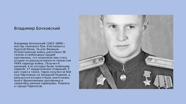  Владимир Бочковский Владимир Бочковский (1923–1999) – мастер танкового боя. Участвовал в Курской битве. За всю Великую Отечественную войну уничтожил 36 танков и самоходных орудий противника, что позволило ему стать вторым по результативности танкистом РККА периода войны. Получил 6 ранений, 4 из которых были тяжёлыми, перенёс 17 хирургических операций, 5 раз горел в танке. Героя получил за бой под Чертковым на Западной Украине, в результате которого было уничтожено много бронетехники противника и захвачены речные переправы. Родился в городе Тирасполе. 