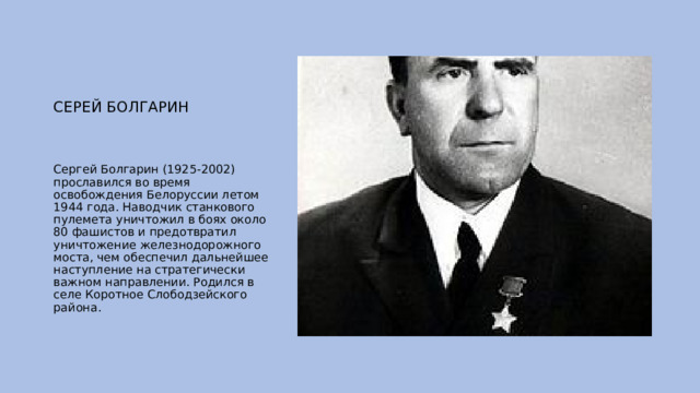 СЕРЕЙ БОЛГАРИН Сергей Болгарин (1925-2002) прославился во время освобождения Белоруссии летом 1944 года. Наводчик станкового пулемета уничтожил в боях около 80 фашистов и предотвратил уничтожение железнодорожного моста, чем обеспечил дальнейшее наступление на стратегически важном направлении. Родился в селе Коротное Слободзейского района. 