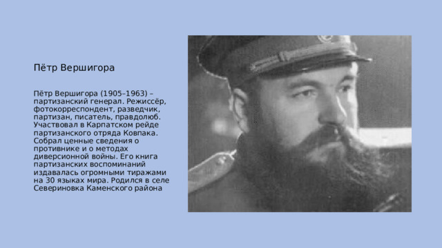 Пётр Вершигора Пётр Вершигора (1905–1963) – партизанский генерал. Режиссёр, фотокорреспондент, разведчик, партизан, писатель, правдолюб. Участвовал в Карпатском рейде партизанского отряда Ковпака. Собрал ценные сведения о противнике и о методах диверсионной войны. Его книга партизанских воспоминаний издавалась огромными тиражами на 30 языках мира. Родился в селе Севериновка Каменского района 