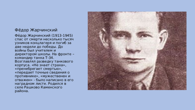 Фёдор Жарчинский Фёдор Жарчинский (1913-1945) спас от смерти несколько тысяч узников концлагеря и погиб за две недели до победы. До войны был учителем и директором школы. На фронте – командир танка Т-34. Возглавлял разведку танкового корпуса. «Не знает страха», «пренебрегает смертью», «передает точные сведения о противнике», «мужественен и отважен» - было написано в его наградном листе. Родился в селе Рашково Каменского района. 
