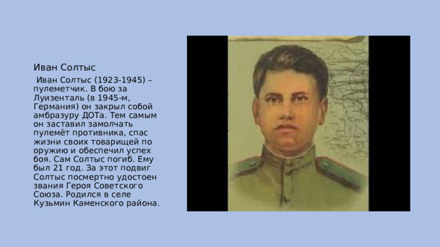 Иван Солтыс  Иван Солтыс (1923-1945) – пулеметчик. В бою за Луизенталь (в 1945-м, Германия) он закрыл собой амбразуру ДОТа. Тем самым он заставил замолчать пулемёт противника, спас жизни своих товарищей по оружию и обеспечил успех боя. Сам Солтыс погиб. Ему был 21 год. За этот подвиг Солтыс посмертно удостоен звания Героя Советского Союза. Родился в селе Кузьмин Каменского района. 