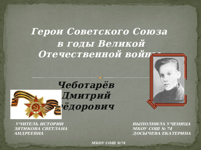 Герои Советского Союза в годы Великой Отечественной войны Чеботарёв Дмитрий Фёдорович Выполнила ученица МБОУ СОШ № 74 Досычева Екатерина  Учитель истории Зятикова Светлана Андреевна МБОУ СОШ №74 