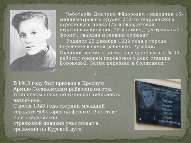 Чеботарёв Дмитрий Фёдорович - наводчик 45-миллиметрового орудия 212-го гвардейского стрелкового полка (75-я гвардейская стрелковая дивизия, 13-я армия, Центральный фронт), гвардии младший сержант.  Родился 25 декабря 1920 года в городе Воронеже в семье рабочего. Русский. Окончив восемь классов в средней школе № 35, работал токарем паровозного депо станции Воронеж-2. Затем переехал в Соликамск. В 1943 году был призван в Красную Армию Соликамским райвоенкоматом. В запасном полку получил специальность наводчика. С июля 1943 года гвардии младший сержант Чеботарёв на фронте. В составе 75-й гвардейской стрелковой дивизии участвовал в сражении на Курской дуге. 