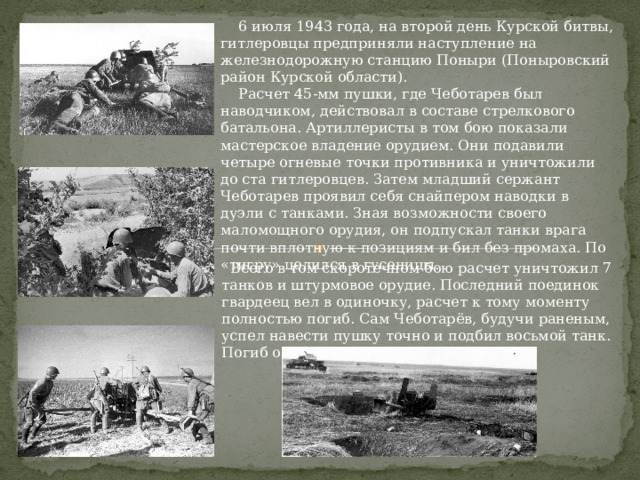  6 июля 1943 года, на второй день Курской битвы, гитлеровцы предприняли наступление на железнодорожную станцию Поныри (Поныровский район Курской области).  Расчет 45-мм пушки, где Чеботарев был наводчиком, действовал в составе стрелкового батальона. Артиллеристы в том бою показали мастерское владение орудием. Они подавили четыре огневые точки противника и уничтожили до ста гитлеровцев. Затем младший сержант Чеботарев проявил себя снайпером наводки в дуэли с танками. Зная возможности своего маломощного орудия, он подпускал танки врага почти вплотную к позициям и бил без промаха. По «тигру» целился в гусеницы.  Всего в том скоротечном бою расчет уничтожил 7 танков и штурмовое орудие. Последний поединок гвардеец вел в одиночку, расчет к тому моменту полностью погиб. Сам Чеботарёв, будучи раненым, успел навести пушку точно и подбил восьмой танк. Погиб от взрыва снаряда. 