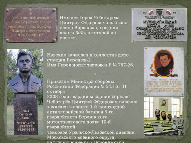 Именем Героя Чеботарёва Дмитрия Фёдоровича названа улица Воронежа, средняя школа №35, в которой он учился. Навечно зачислен в коллектив депо станции Воронеж-2. Имя Героя носил тепловоз Р № 787-26. Приказом Министра обороны Российской Федерации № 543 от 31 октября 2008 года гвардии младший сержант Чеботарёв Дмитрий Фёдорович навечно зачислен в списки 1-й самоходной артиллерийской батареи 6-го гвардейского Берлинского мотострелкового полка 10-й гвардейской танковой Уральско-Львовской дивизии Московского военного округа, дислоцирующейся в Воронежской области. 