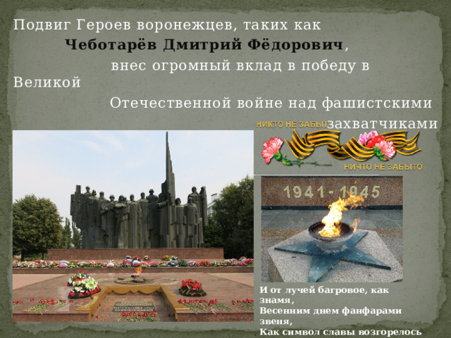 Подвиг Героев воронежцев, таких как  Чеботарёв Дмитрий Фёдорович ,  внес огромный вклад в победу в Великой Отечественной войне над фашистскими захватчиками И от лучей багровое, как знамя,  Весенним днем фанфарами звеня,  Как символ славы возгорелось пламя –  Святое пламя вечного огня! 