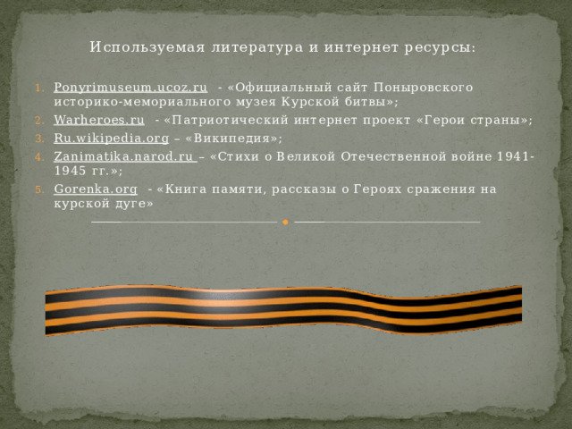 Используемая литература и интернет ресурсы: Ponyrimuseum.ucoz.ru - «Официальный сайт Поныровского историко-мемориального музея Курской битвы»; Warheroes.ru - «Патриотический интернет проект «Герои страны»; Ru.wikipedia.org – «Википедия»; Zanimatika.narod.ru – «Стихи о Великой Отечественной войне 1941-1945 гг.»; Gorenka.org - «Книга памяти, рассказы о Героях сражения на курской дуге» 