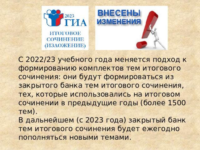   С 2022/23 учебного года меняется подход к формированию комплектов тем итогового сочинения: они будут формироваться из закрытого банка тем итогового сочинения, тех, которые использовались на итоговом сочинении в предыдущие годы (более 1500 тем).  В дальнейшем (с 2023 года) закрытый банк тем итогового сочинения будет ежегодно пополняться новыми темами. 