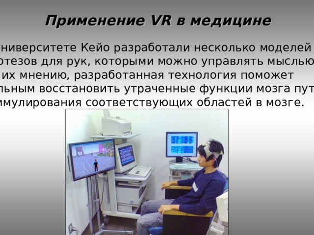Применение VR в медицине В университете Кейо разработали несколько моделей протезов для рук, которыми можно управлять мыслью. По их мнению, разработанная технология поможет больным восстановить утраченные функции мозга путём стимулирования соответствующих областей в мозг е. 