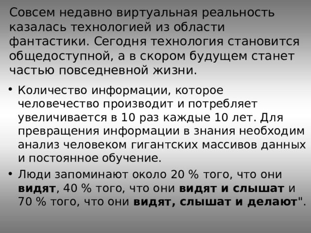 Совсем недавно виртуальная реальность казалась технологией из области фантастики. Сегодня технология становится общедоступной, а в скором будущем станет частью повседневной жизни. Количество информации, которое человечество производит и потребляет увеличивается в 10 раз каждые 10 лет. Для превращения информации в знания необходим анализ человеком гигантских массивов данных и постоянное обучение. Люди запоминают около 20 % того, что они видят , 40 % того, что они видят и слышат и 70 % того, что они видят, слышат и делают 