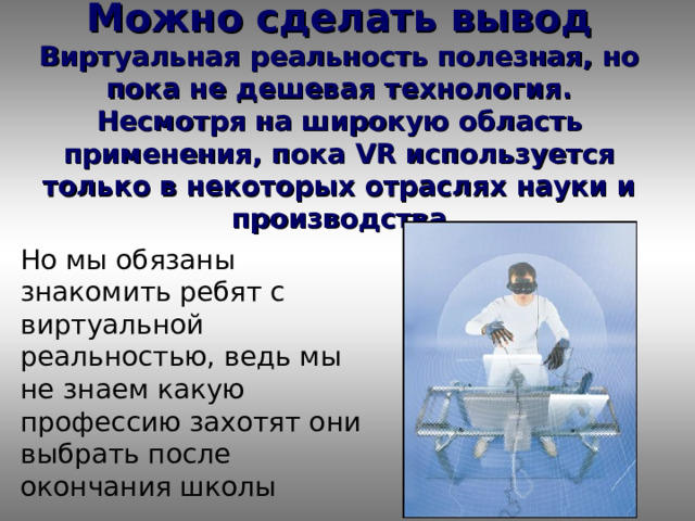 Можно сделать вывод  Виртуальная реальность полезная, но пока не дешевая технология. Несмотря на широкую область применения, пока VR используется только в некоторых отраслях науки и производства Но мы обязаны знакомить ребят с виртуальной реальностью, ведь мы не знаем какую профессию захотят они выбрать после окончания школы 